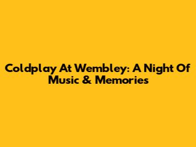 Coldplay At Wembley: A Night Of Music & Memories