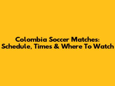 Colombia Soccer Matches: Schedule, Times & Where To Watch