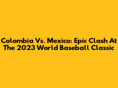 Colombia Vs. Mexico: Epic Clash At The 2023 World Baseball Classic