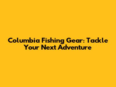 Columbia Fishing Gear: Tackle Your Next Adventure