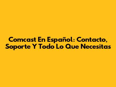 Comcast En Español: Contacto, Soporte Y Todo Lo Que Necesitas