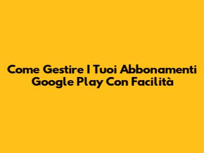 Come Gestire I Tuoi Abbonamenti Google Play Con Facilità