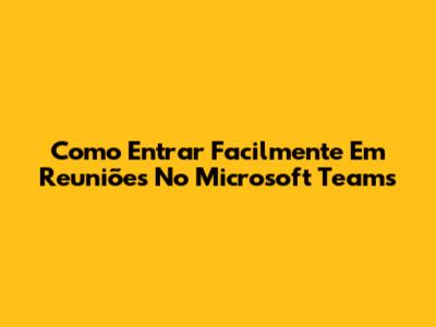 Como Entrar Facilmente Em Reuniões No Microsoft Teams