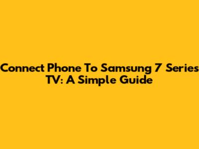 Connect Phone To Samsung 7 Series TV: A Simple Guide