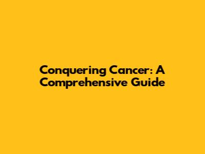 Conquering Cancer: A Comprehensive Guide