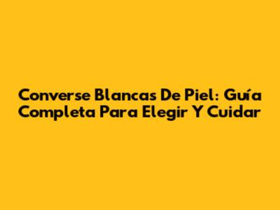 Converse Blancas De Piel: Guía Completa Para Elegir Y Cuidar
