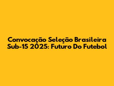 Convocação Seleção Brasileira Sub-15 2025: Futuro Do Futebol