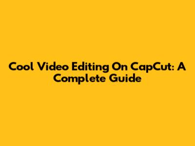 Cool Video Editing On CapCut: A Complete Guide