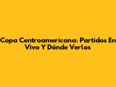 Copa Centroamericana: Partidos En Vivo Y Dónde Verlos