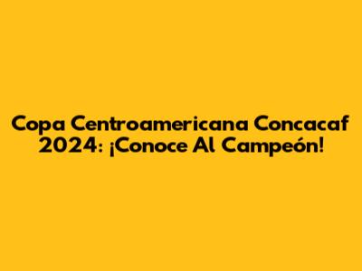 Copa Centroamericana Concacaf 2024: ¡Conoce Al Campeón!