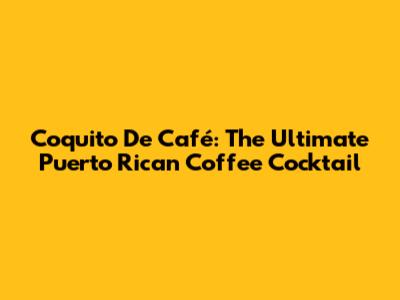Coquito De Café: The Ultimate Puerto Rican Coffee Cocktail
