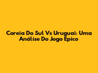Coreia Do Sul Vs Uruguai: Uma Análise Do Jogo Épico