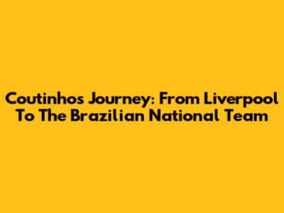 Coutinho's Journey: From Liverpool To The Brazilian National Team