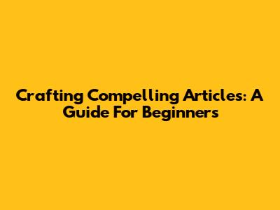 Crafting Compelling Articles: A Guide For Beginners