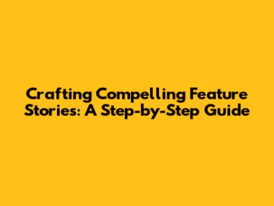 Crafting Compelling Feature Stories: A Step-by-Step Guide