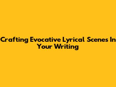 Crafting Evocative Lyrical Scenes In Your Writing