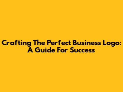 Crafting The Perfect Business Logo: A Guide For Success