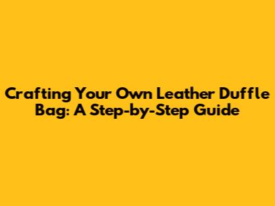 Crafting Your Own Leather Duffle Bag: A Step-by-Step Guide