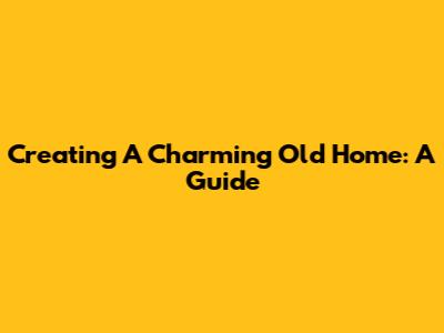 Creating A Charming Old Home: A Guide