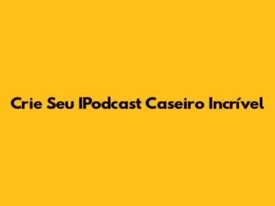 Crie Seu IPodcast Caseiro Incrível