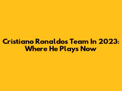 Cristiano Ronaldo's Team In 2023: Where He Plays Now
