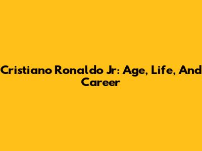 Cristiano Ronaldo Jr: Age, Life, And Career