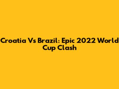 Croatia Vs Brazil: Epic 2022 World Cup Clash