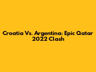 Croatia Vs. Argentina: Epic Qatar 2022 Clash