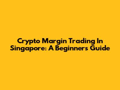 Crypto Margin Trading In Singapore: A Beginner's Guide