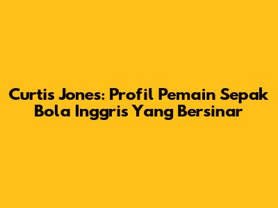Curtis Jones: Profil Pemain Sepak Bola Inggris Yang Bersinar