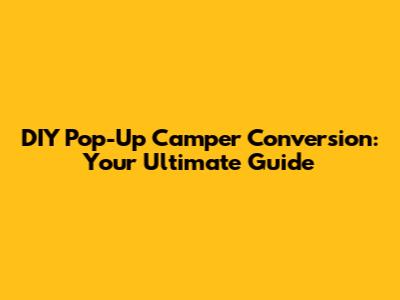 DIY Pop-Up Camper Conversion: Your Ultimate Guide