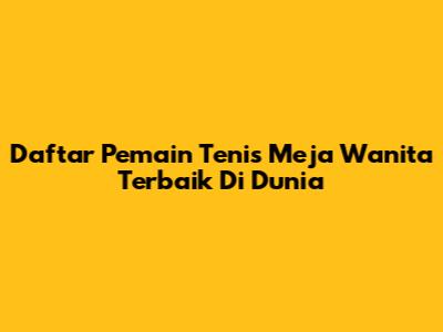 Daftar Pemain Tenis Meja Wanita Terbaik Di Dunia