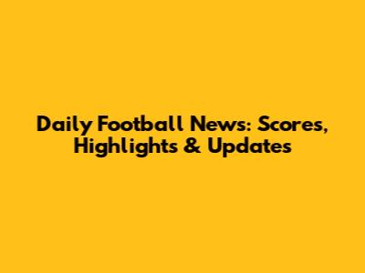 Daily Football News: Scores, Highlights & Updates