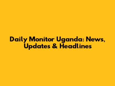 Daily Monitor Uganda: News, Updates & Headlines