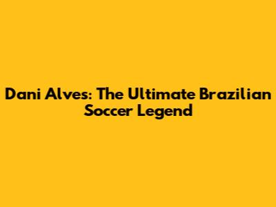 Dani Alves: The Ultimate Brazilian Soccer Legend