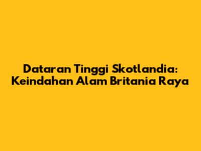 Dataran Tinggi Skotlandia: Keindahan Alam Britania Raya