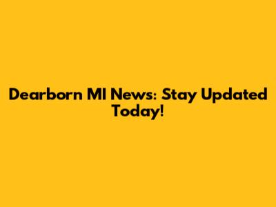 Dearborn MI News: Stay Updated Today!