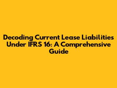 Decoding Current Lease Liabilities Under IFRS 16: A Comprehensive Guide