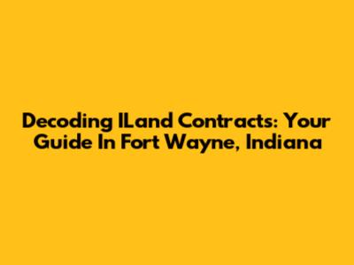 Decoding ILand Contracts: Your Guide In Fort Wayne, Indiana