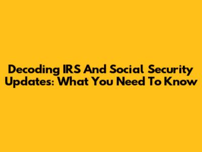 Decoding IRS And Social Security Updates: What You Need To Know