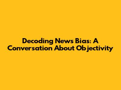 Decoding News Bias: A Conversation About Objectivity