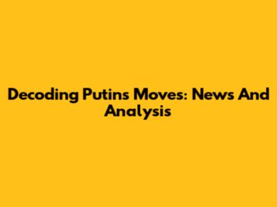 Decoding Putin's Moves: News And Analysis