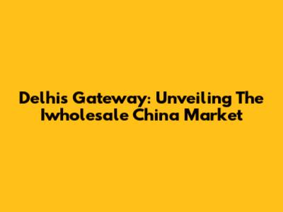 Delhi's Gateway: Unveiling The Iwholesale China Market