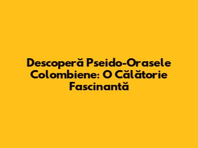 Descoperă Pseido-Orasele Colombiene: O Călătorie Fascinantă
