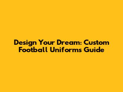 Design Your Dream: Custom Football Uniforms Guide