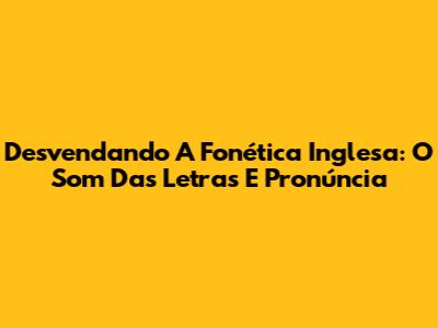 Desvendando A Fonética Inglesa: O Som Das Letras E Pronúncia