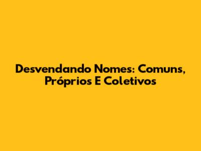 Desvendando Nomes: Comuns, Próprios E Coletivos