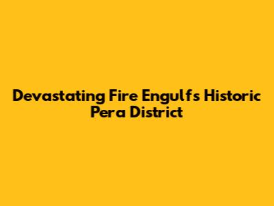 Devastating Fire Engulfs Historic Pera District