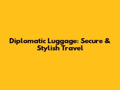 Diplomatic Luggage: Secure & Stylish Travel