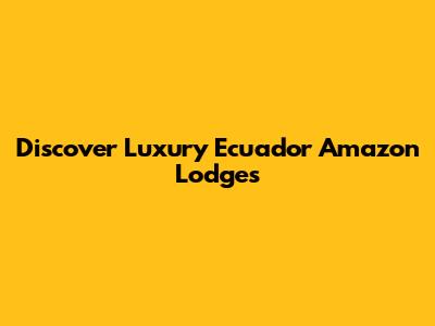 Discover Luxury Ecuador Amazon Lodges